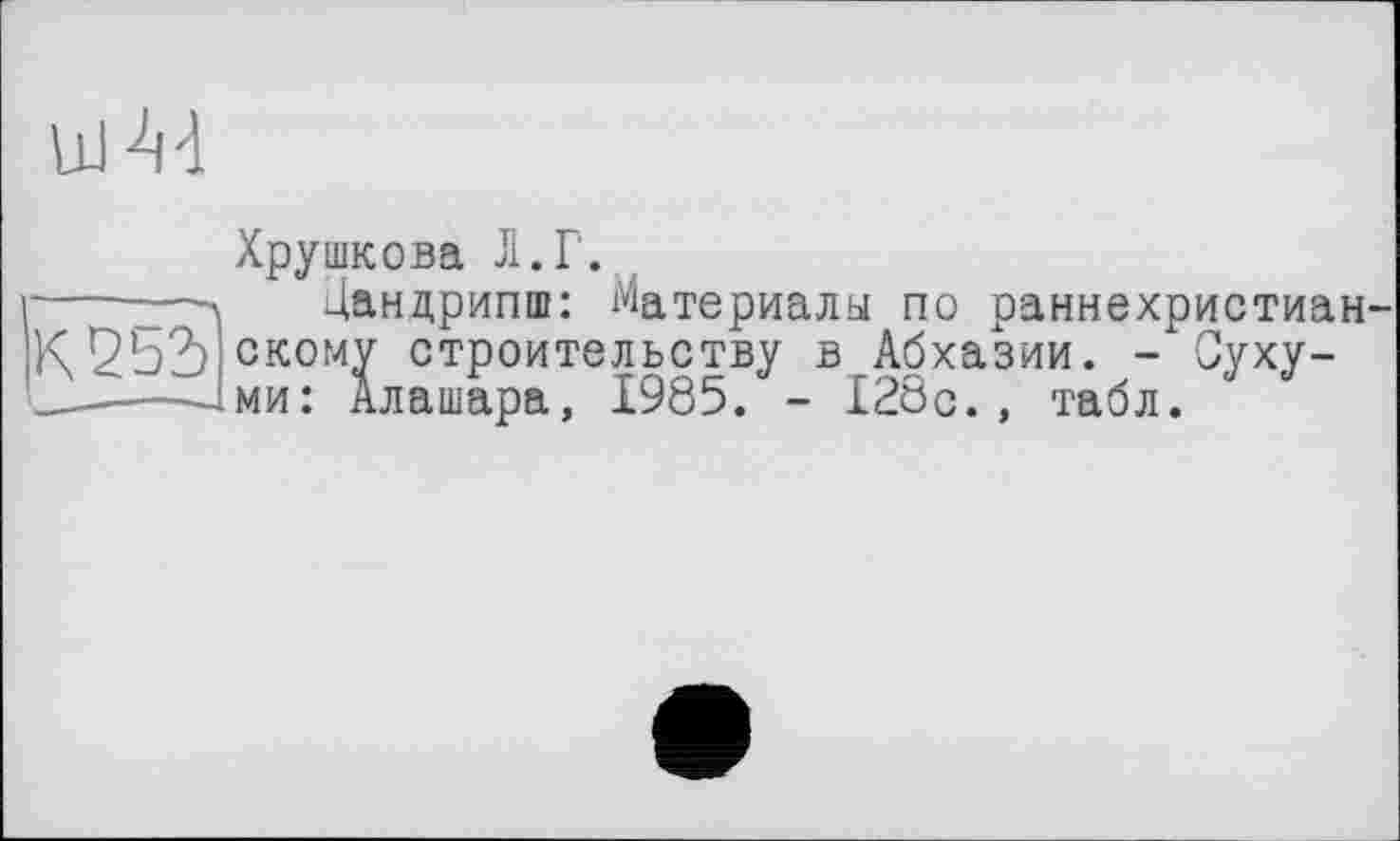 ﻿ш M
Хрушкова Л.Г.
Дандрипш: Материалы по раннехристиан в Абхазии. - Суху-■ 128с., табл.
K2bd ckomv строительству ——іми: Алашара, 1985. -